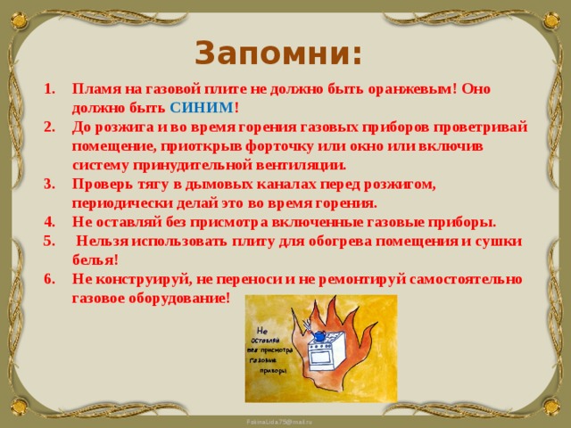 Запомни: Пламя на газовой плите не должно быть оранжевым! Оно должно быть СИНИМ ! До розжига и во время горения газовых приборов проветривай помещение, приоткрыв форточку или окно или включив систему принудительной вентиляции. Проверь тягу в дымовых каналах перед розжигом, периодически делай это во время горения. Не оставляй без присмотра включенные газовые приборы.  Нельзя использовать плиту для обогрева помещения и сушки белья! Не конструируй, не переноси и не ремонтируй самостоятельно газовое оборудование!  