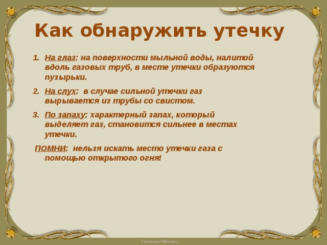 Как обнаружить утечку На глаз : на поверхности мыльной воды, налитой вдоль газовых труб, в месте утечки образуются пузырьки. На слух : в случае сильной утечки газ вырывается из трубы со свистом. По запаху : характерный запах, который выделяет газ, становится сильнее в местах утечки.  ПОМНИ : нельзя искать место утечки газа с помощью открытого огня! 