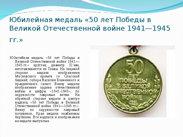 Юбилейная медаль «50 лет Победы в Великой Отечественной войне 1941—1945 гг.»  Юбилейная медаль «50 лет Победы в Великой Отечественной войне 1941—1945 гг.» круглая, диаметр 32 мм, изготавливается из Томка. На лицевой стороне медали изображения Московского кремля со Спасской башней, собора Василия Блаженного и праздничного салют. Внизу медали изображение ордена отечественной войны и цифры «1941-1945», по окружности лавровые ветви. На обратной стороне медали в центре надпись «50 лет Победы в Великой Отечественной войне 1941—1945 гг.». Внизу по окружности лавровый полувенок. Края медали окаймлены бортиком. Все надписи и изображения на медали выпуклые. 