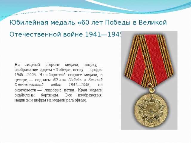 Юбилейная медаль «60 лет Победы в Великой Отечественной войне 1941—1945 гг.»  На лицевой стороне медали, вверху, — изображение ордена «Победа», внизу — цифры 1945—2005. На оборотной стороне медали, в центре, — надпись: 60 лет Победы в Великой Отечественной войне 1941—1945 , по окружности — лавровые ветви. Края медали окаймлены бортиком. Все изображения, надписи и цифры на медали рельефные. 