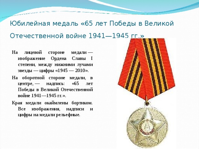 Юбилейная медаль «65 лет Победы в Великой Отечественной войне 1941—1945 гг.»  На лицевой стороне медали — изображение Ордена Славы I степени, между нижними лучами звезды — цифры «1945 — 2010». На оборотной стороне медали, в центре, — надпись: «65 лет Победы в Великой Отечественной войне 1941—1945 гг.». Края медали окаймлены бортиком. Все изображения, надписи и цифры на медали рельефные. 