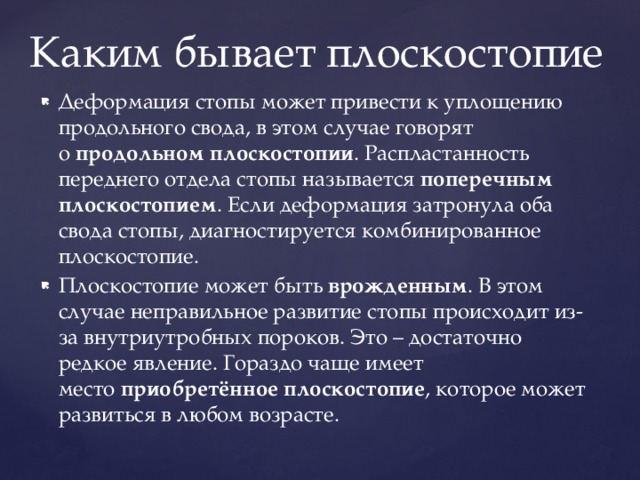 Каким бывает плоскостопие Деформация стопы может привести к уплощению продольного свода, в этом случае говорят о  продольном плоскостопии . Распластанность переднего отдела стопы называется  поперечным плоскостопием . Если деформация затронула оба свода стопы, диагностируется комбинированное плоскостопие. Плоскостопие может быть  врожденным . В этом случае неправильное развитие стопы происходит из-за внутриутробных пороков. Это – достаточно редкое явление. Гораздо чаще имеет место  приобретённое плоскостопие , которое может развиться в любом возрасте. 