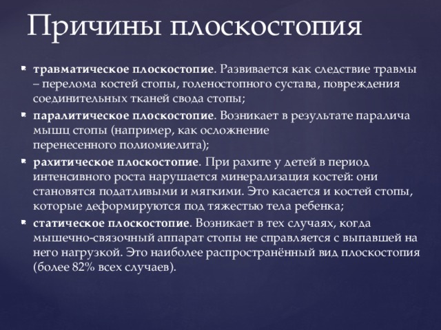 Причины плоскостопия травматическое плоскостопие . Развивается как следствие травмы – перелома костей стопы, голеностопного сустава, повреждения соединительных тканей свода стопы; паралитическое плоскостопие . Возникает в результате паралича мышц стопы (например, как осложнение перенесенного полиомиелита); рахитическое плоскостопие . При рахите у детей в период интенсивного роста нарушается минерализация костей: они становятся податливыми и мягкими. Это касается и костей стопы, которые деформируются под тяжестью тела ребенка; статическое плоскостопие . Возникает в тех случаях, когда мышечно-связочный аппарат стопы не справляется с выпавшей на него нагрузкой. Это наиболее распространённый вид плоскостопия (более 82% всех случаев). 