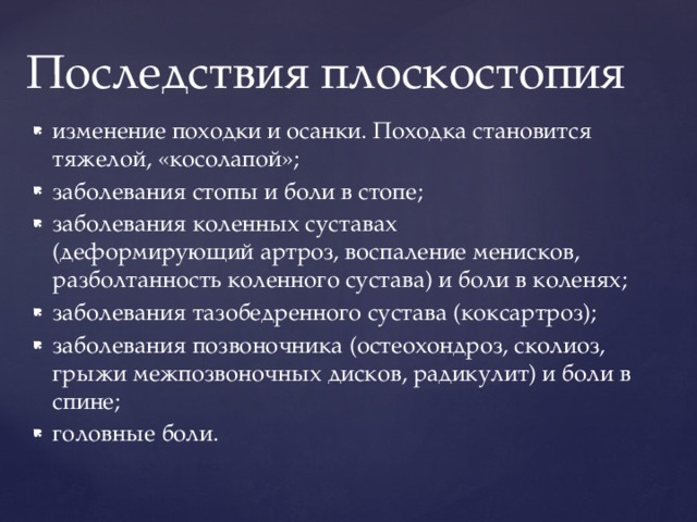 Последствия плоскостопия изменение походки и осанки. Походка становится тяжелой, «косолапой»; заболевания стопы и боли в стопе; заболевания коленных суставах (деформирующий артроз, воспаление менисков, разболтанность коленного сустава) и боли в коленях; заболевания тазобедренного сустава (коксартроз); заболевания позвоночника (остеохондроз, сколиоз, грыжи межпозвоночных дисков, радикулит) и боли в спине; головные боли. 
