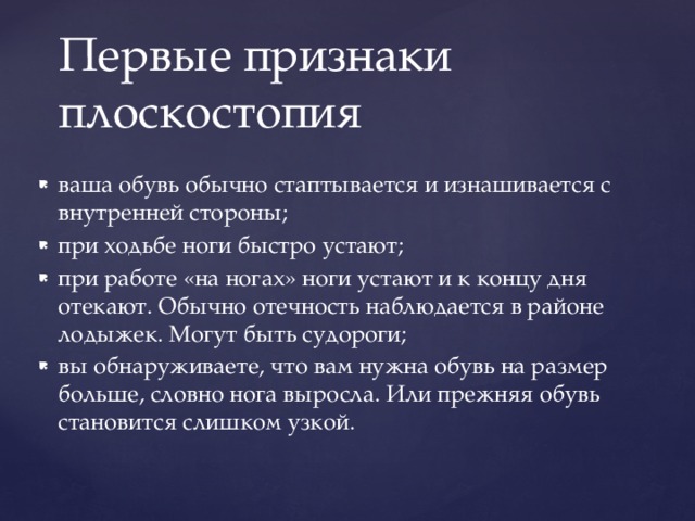 Первые признаки плоскостопия ваша обувь обычно стаптывается и изнашивается с внутренней стороны; при ходьбе ноги быстро устают; при работе «на ногах» ноги устают и к концу дня отекают. Обычно отечность наблюдается в районе лодыжек. Могут быть судороги; вы обнаруживаете, что вам нужна обувь на размер больше, словно нога выросла. Или прежняя обувь становится слишком узкой. 