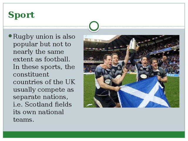 Sport Rugby union is also popular but not to nearly the same extent as football. In these sports, the constituent countries of the UK usually compete as separate nations, i.e. Scotland fields its own national teams. 