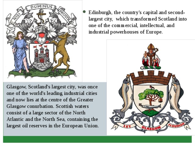 Edinburgh, the country's capital and second-largest city, which transformed Scotland into one of the commercial, intellectual, and industrial powerhouses of Europe. Glasgow, Scotland's largest city, was once one of the world's leading industrial cities and now lies at the centre of the Greater Glasgow conurbation. Scottish waters consist of a large sector of the North Atlantic and the North Sea, containing the largest oil reserves in the European Union. 
