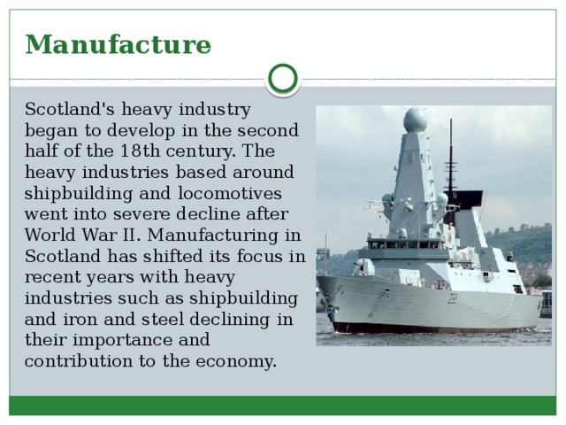 Manufacture Scotland's heavy industry began to develop in the second half of the 18th century. The heavy industries based around shipbuilding and locomotives went into severe decline after World War II. Manufacturing in Scotland has shifted its focus in recent years with heavy industries such as shipbuilding and iron and steel declining in their importance and contribution to the economy. 