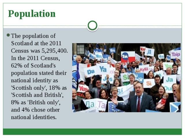 Population The population of Scotland at the 2011 Census was 5,295,400. In the 2011 Census, 62% of Scotland's population stated their national identity as 'Scottish only', 18% as 'Scottish and British', 8% as 'British only', and 4% chose other national identities. 