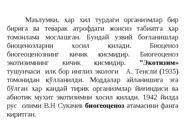  Маълумки, ҳар хил турдаги организмлар бир бирига ва теварак атрофдаги жонсиз табиатга ҳар томонлама мослашган. Бундай узвий боғланишлар биоценозларни ҳосил қилади. Биоценоз биогеоценознинг кичик қисмидир. Биогеоценоз экотизимнинг кичик қисмидир. 