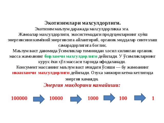 Экотизимлари маҳсулдорлиги.  Экотизим маълум даражада маҳсулдорликка эга.  Жамоалар маҳсулдорлиги, экосистемадаги продуценларнинг қуёш энергиясини кимёвий энергиясига айлантириб, органик моддалар синтезлаш самарадорлигига боғлиқ.  Маълум вақт давомида ўсимликлар томонидан ҳосил қилинган органик масса жамоанинг бирламчи маҳсулдорлиги дейилади. У ўсимликларнинг қуруқ ёки ҳўл массаси тарзида ифодаланади.  Консумент массанинг маълум вақт ичидаги ўсиши — бу жамоанинг иккиламчи маҳсулдорлиги дейилади. Озуқа занжири кетма кетлигида энергия камаяди .  Энергия миқдорини камайиши:   100000  10000  1000 100 1    