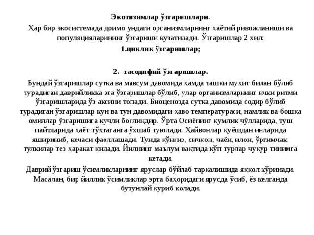 Экотизимлар ўзгаришлари. Ҳар бир экосистемад а доимо ундаги организмларнинг ҳаётий ривожланиши ва популяцияларининг ўзгариши кузатилади. Ўзгаришлар 2 хил: циклик ўзгаришлар;  2. тасодифий ўзгаришлар. Бундай ўзгаришлар сутка ва мавсум давомида ҳамда ташқи муҳит билан бўлиб турадиган даврийликка эга ўзгаришлар бўлиб, улар организмларнинг ички ритми ўзгаришларида ўз аксини топади. Биоценозда сутка давомида содир бўлиб турадиган ўзгаришлар кун ва тун давомидаги ҳаво температураси, намлик ва бошқа омиллар ўзгаришига кучли боғлиқдир. Ўрта Осиёнинг қумлик чўлларида, туш пайтларида ҳаёт тўхтаганга ўхшаб туюлади. Ҳайвонлар қуёшдан инларида яшириниб, кечаси фаоллашади. Тунда қўнғиз, сичқон, чаён, илон, ўргимчак, тулкилар тез ҳаракат қилади. Йилнинг маълум вақтида кўп турлар чуқур тинимга кетади. Даврий ўзгариш ўсимликларнинг яруслар бўйлаб тарқалишида яққол кўринади. Масалан, бир йиллик ўсимликлар эрта баҳоридаги ярусда ўсиб, ёз келганда бутунлай қуриб қолади. 
