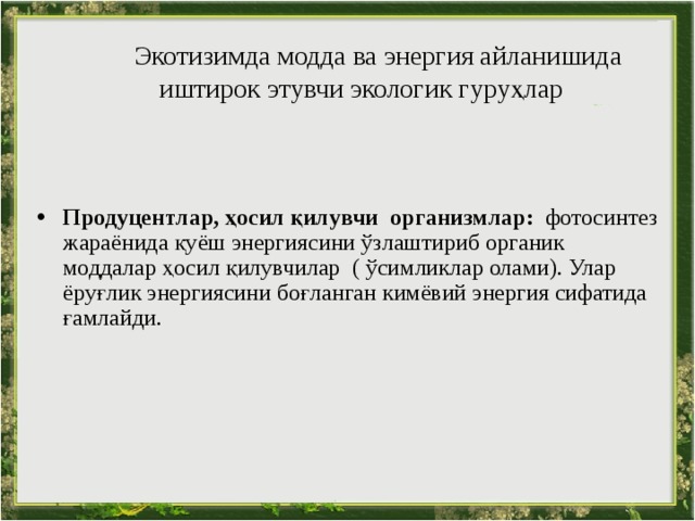  Экотизимда модда ва энергия айланишида иштирок этувчи экологик гуруҳлар   Продуцентлар, ҳосил қилувчи  организмлар:  фотосинтез жараёнида қуёш энергиясини ўзлаштириб органик моддалар ҳосил қилувчилар ( ўсимликлар олами). Улар ёруғлик энергиясини боғланган кимёвий энергия сифатида ғамлайди. 