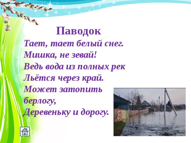   Паводок Тает, тает белый снег.  Мишка, не зевай!  Ведь вода из полных рек  Льётся через край.  Может затопить берлогу,  Деревеньку и дорогу. 