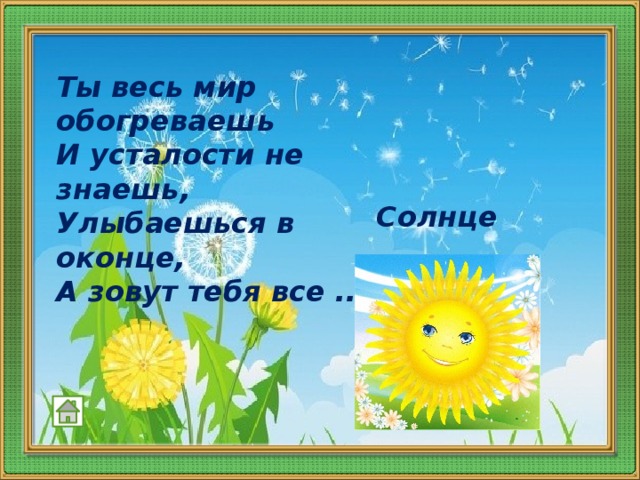 Ты весь мир обогреваешь  И усталости не знаешь,  Улыбаешься в оконце,  А зовут тебя все ...   Солнце 