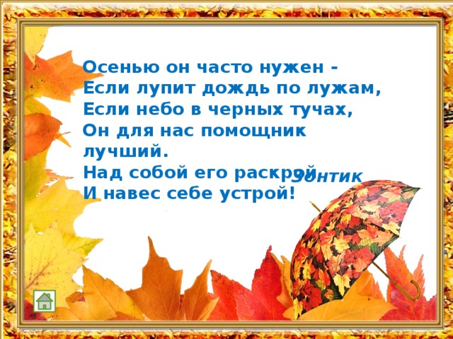  Осенью он часто нужен - Если лупит дождь по лужам, Если небо в черных тучах, Он для нас помощник лучший. Над собой его раскрой И навес себе устрой!  Зонтик 