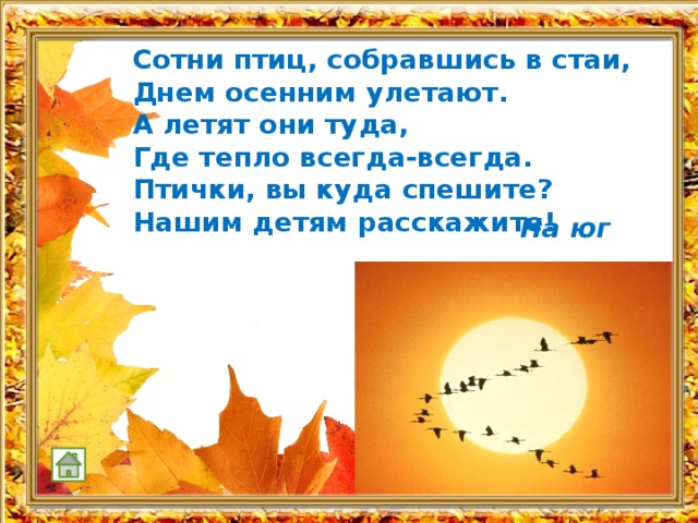 Сотни птиц, собравшись в стаи, Днем осенним улетают. А летят они туда, Где тепло всегда-всегда. Птички, вы куда спешите? Нашим детям расскажите!   На юг 
