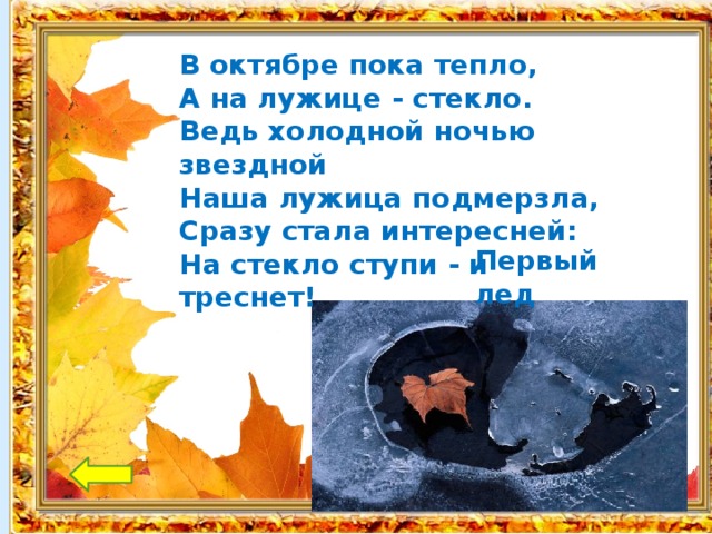 В октябре пока тепло, А на лужице - стекло. Ведь холодной ночью звездной Наша лужица подмерзла, Сразу стала интересней: На стекло ступи - и треснет!   Первый лед 