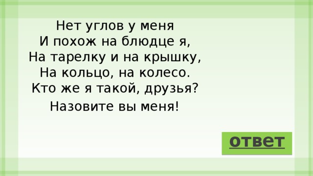 Нет углов у меня   И похож на блюдце я,   На тарелку и на крышку,   На кольцо, на колесо.   Кто же я такой, друзья?   Назовите вы меня!   ответ 