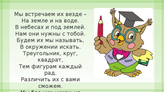 Мы встречаем их везде –  На земле и на воде.  В небесах и под землей.  Нам они нужны с тобой.  Будем их мы называть,  В окружении искать.  Треугольник, круг, квадрат,  Тем фигурам каждый рад.  Различить их с вами сможем.  Мы без них никак не можем. 
