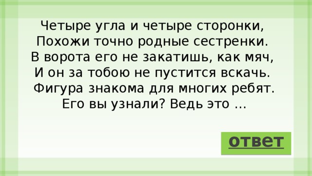 Четыре угла и четыре сторонки,   Похожи точно родные сестренки.   В ворота его не закатишь, как мяч,   И он за тобою не пустится вскачь.   Фигура знакома для многих ребят.  Его вы узнали? Ведь это … ответ 