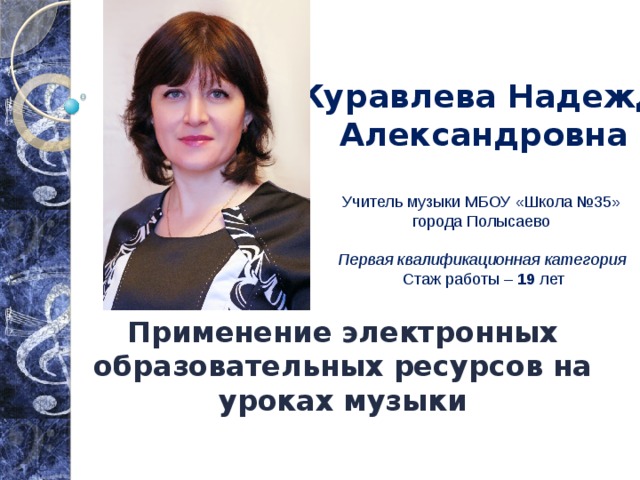 Журавлева Надежда Александровна   Учитель музыки МБОУ «Школа №35»  города Полысаево   Первая квалификационная категория  Стаж работы – 19 лет Применение электронных образовательных ресурсов на уроках музыки 