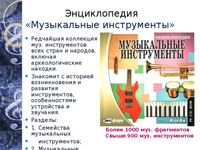 Энциклопедия  «Музыкальные инструменты» Редчайшая коллекция муз. инструментов всех стран и народов, включая археологические находки. Знакомит с историей возникновения и развития инструментов, особенностями устройства и звучания. Разделы: 1. Семейства музыкальных  инструментов; 2. Музыкальные ансамбли; 3. Инструменты стран мира; 4. Инструменты от А до Я. Более 1000 муз. фрагментов Свыше 900 муз. инструментов  