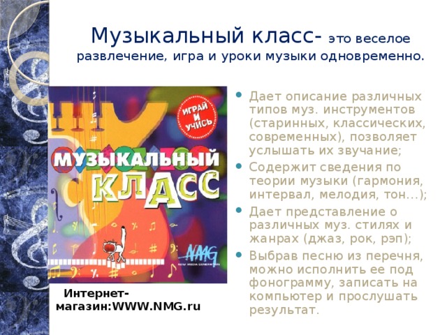 Музыкальный класс- это веселое развлечение, игра и уроки музыки одновременно. Дает описание различных типов муз. инструментов (старинных, классических, современных), позволяет услышать их звучание; Содержит сведения по теории музыки (гармония, интервал, мелодия, тон…); Дает представление о различных муз. стилях и жанрах (джаз, рок, рэп); Выбрав песню из перечня, можно исполнить ее под фонограмму, записать на компьютер и прослушать результат.  Интернет-магазин:WWW.NMG.ru  