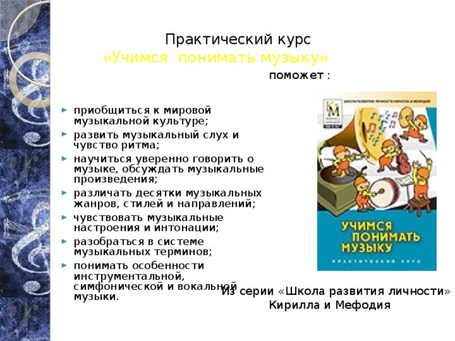 Практический курс     поможет : «Учимся понимать музыку» приобщиться к мировой музыкальной культуре; развить музыкальный слух и чувство ритма; научиться уверенно говорить о музыке, обсуждать музыкальные произведения; различать десятки музыкальных жанров, стилей и направлений; чувствовать музыкальные настроения и интонации; разобраться в системе музыкальных терминов; понимать особенности инструментальной, симфонической и вокальной музыки. Из серии «Школа развития личности»  Кирилла и Мефодия 