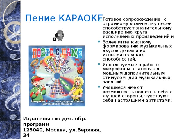 Пение КАРАОКЕ Готовое сопровождение к огромному количеству песен способствует значительному расширению круга исполняемых произведений и более интенсивному формированию музыкальных вкусов детей и их исполнительских способностей. Используемые в работе микрофоны становятся мощным дополнительным стимулом для музыкальных занятий. Учащиеся имеют возможность показать себя с лучшей стороны, чувствуют себя настоящими артистами. Издательство дет. обр. программ 125040, Москва, ул.Верхняя, 34 