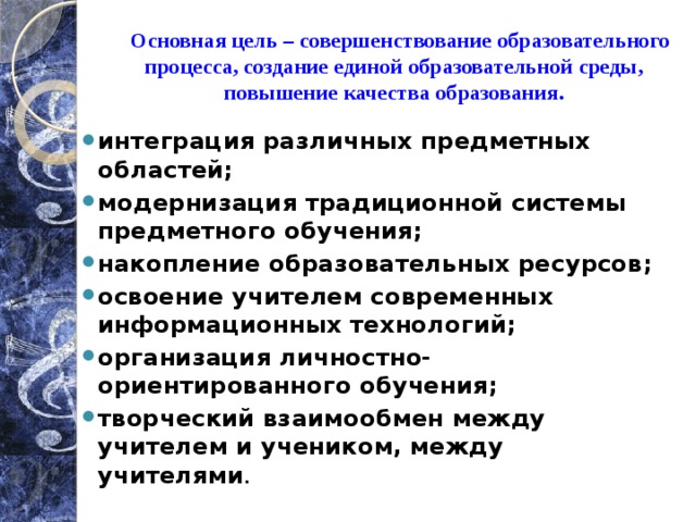  Основная цель – совершенствование образовательного процесса, создание единой образовательной среды, повышение качества образования. интеграция различных предметных областей; модернизация традиционной системы предметного обучения; накопление образовательных ресурсов; освоение учителем современных информационных технологий; организация личностно-ориентированного обучения; творческий взаимообмен между учителем и учеником, между учителями . 