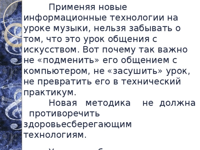  Применяя новые информационные технологии на уроке музыки, нельзя забывать о том, что это урок общения с искусством. Вот почему так важно не «подменить» его общением с компьютером, не «засушить» урок, не превратить его в технический практикум.  Новая методика не должна противоречить здоровьесберегающим технологиям.  Учитель обязан помнить не только о богатейших возможностях видеометода, но и о большой зрительной нагрузке во время урока. 
