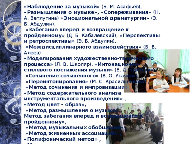 «Наблюдение за музыкой» (Б. М. Асафьев), «Размышления о музыке», «Сопереживания» (Н. А. Ветлугина) «Эмоциональной драматургии» (Э. Б. Абдулин),  «Забегание вперед и возвращение к пройденному» (Д. Б. Кабалевский), «Перспективы и ретроспективы» (Э. Б. Абдулин),  «Междисциплинарного взаимодействия» (В. В. Алеев) «Моделирования художественно-творческого процесса» (Л. В. Школяр), «Интонационно-стилевого постижения музыки» (Е. Д. Критская),  «Сочинение сочиненного» (В. О. Усачева),  «Переинтонирования» (М. С. Красильникова) ,  «Метод сочинения и импровизации»  «Метод содержательного анализа инструментального произведения» , «Метод цвет – образ»,  «Метод размышления о музыке» , Метод забегания вперед и возвращения к пройденному»,  «Метод музыкальных обобщений» ,  «Метод жизненных ассоциаций» , «Полифонический метод» , «Метод создания шедевров»   