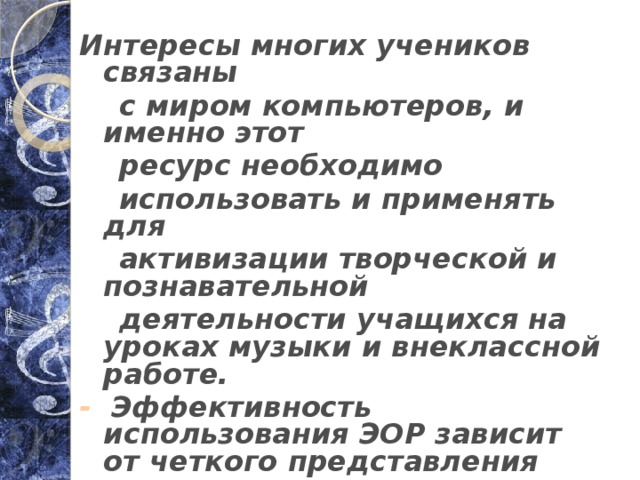 Интересы многих учеников связаны  с миром компьютеров, и именно этот  ресурс необходимо  использовать и применять для  активизации творческой и познавательной  деятельности учащихся на уроках музыки и внеклассной работе. - Эффективность использования ЭОР зависит от четкого представления места, которое они должны занимать в образовательном процессе. 