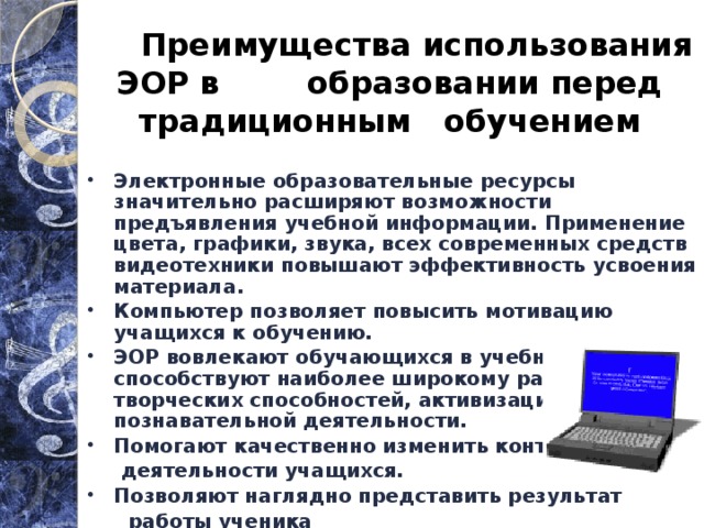  Преимущества использования ЭОР в образовании перед традиционным обучением Электронные образовательные ресурсы значительно расширяют возможности предъявления учебной информации. Применение цвета, графики, звука, всех современных средств видеотехники повышают эффективность усвоения материала. Компьютер позволяет повысить мотивацию учащихся к обучению. ЭОР вовлекают обучающихся в учебный процесс, способствуют наиболее широкому раскрытию их творческих способностей, активизации познавательной деятельности. Помогают качественно изменить контроль  деятельности учащихся. Позволяют наглядно представить результат  работы ученика . 