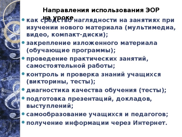 Направления использования ЭОР на уроке как средство наглядности на занятиях при изучении нового материала (мультимедиа, видео, компакт-диски); закрепление изложенного материала (обучающие программы); проведение практических занятий, самостоятельной работы; контроль и проверка знаний учащихся (викторины, тесты); диагностика качества обучения (тесты); подготовка презентаций, докладов, выступлений; самообразование учащихся и педагогов; получение информации через Интернет. 
