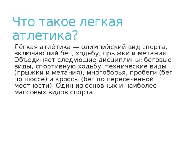 Что такое легкая атлетика? Лёгкая атле́тика — олимпийский вид спорта, включающий бег, ходьбу, прыжки и метания. Объединяет следующие дисциплины: беговые виды, спортивную ходьбу, технические виды (прыжки и метания), многоборья, пробеги (бег по шоссе) и кроссы (бег по пересечённой местности). Один из основных и наиболее массовых видов спорта. 