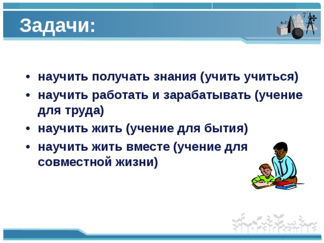 Задачи:    •  научить получать знания (учить учиться) •  научить работать и зарабатывать (учение для труда) •  научить жить (учение для бытия) •  научить жить вместе (учение для совместной жизни)  