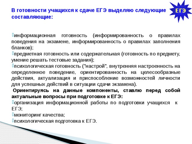 ЕГЭ В готовности учащихся к сдаче ЕГЭ выделяю следующие составляющие:   информационная готовность (информированность о правилах поведения на экзамене, информированность о правилах заполнения бланков); предметная готовность или содержательная (готовность по предмету, умение решать тестовые задания); психологическая готовность (