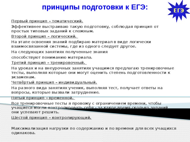 ЕГЭ принципы подготовки к ЕГЭ:   Первый принцип – тематический.  Первый принцип – тематический.  Эффективнее выстраиваю такую подготовку, соблюдая принцип от простых типовых заданий к сложным. Второй принцип – логический. На этапе освоения знаний подбираю материал в виде логически взаимосвязанной системы, где из одного следует другое. На следующих занятиях полученные знания способствуют пониманию материала. Третий принцип – тренировочный. На уроках и на внеурочных занятиях учащимся предлагаю тренировочные тесты, выполняя которые они могут оценить степень подготовленности к экзаменам. Четвёртый принцип – индивидуальный.  На разного вида занятиях ученик, выполняя тест, получает ответы на вопросы, которые вызвали затруднение. Пятый принцип – временной. Все тренировочные тесты я провожу с ограничением времени, чтобы учащиеся могли контролировать себя - за какое время сколько заданий они успевают решить. Шестой принцип – контролирующий.   Максимализация нагрузки по содержанию и по времени для всех учащихся одинакова.  
