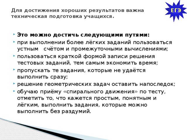 ЕГЭ Для достижения хороших результатов важна техническая подготовка учащихся.   Это можно достичь следующими путями: при выполнении более лёгких заданий пользоваться устным счётом и промежуточными вычислениями; пользоваться краткой формой записи решения тестовых заданий, тем самым экономить время; пропускать те задания, которые не удаётся выполнить сразу; решение геометрических задач оставить напоследок; обучаю приёму «спирального движения» по тесту, отметить то, что кажется простым, понятным и лёгким, выполнить задания, которые можно выполнить без раздумий. 