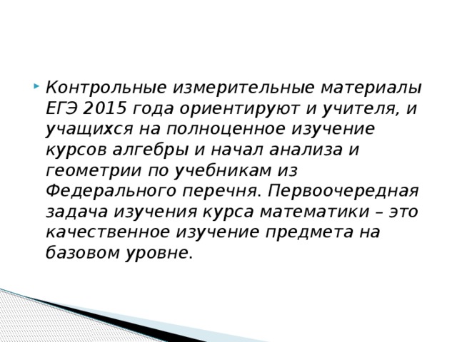 Контрольные измерительные материалы ЕГЭ 2015 года ориентируют и учителя, и учащихся на полноценное изучение курсов алгебры и начал анализа и геометрии по учебникам из Федерального перечня. Первоочередная задача изучения курса математики – это качественное изучение предмета на базовом уровне. 