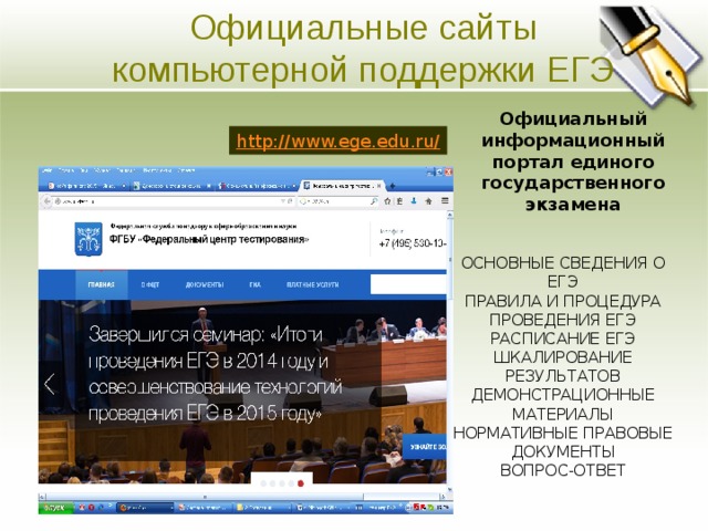 Официальные сайты компьютерной поддержки ЕГЭ Основная цель Официальный информационный портал единого государственного экзамена  Ясно изложите долгосрочные цели предприятия. Четко и кратко опишите направления развития предприятия. http://www.ege.edu.ru/ ОСНОВНЫЕ СВЕДЕНИЯ О ЕГЭ ПРАВИЛА И ПРОЦЕДУРА ПРОВЕДЕНИЯ ЕГЭ РАСПИСАНИЕ ЕГЭ ШКАЛИРОВАНИЕ РЕЗУЛЬТАТОВ ДЕМОНСТРАЦИОННЫЕ МАТЕРИАЛЫ НОРМАТИВНЫЕ ПРАВОВЫЕ ДОКУМЕНТЫ ВОПРОС-ОТВЕТ  