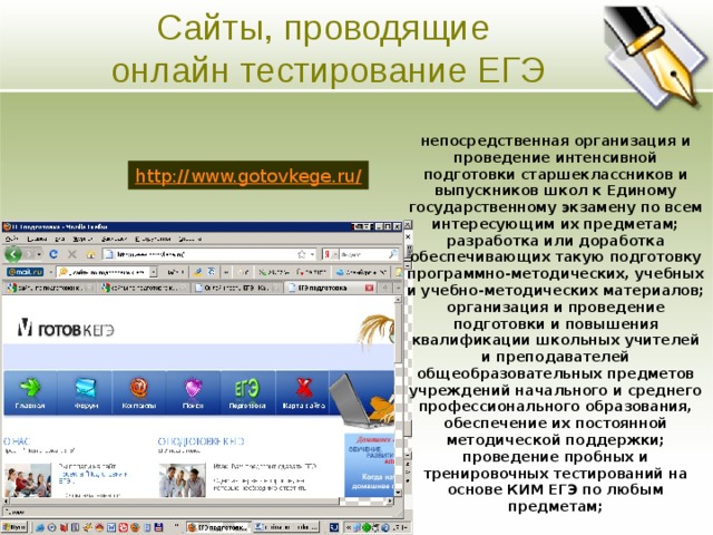 Сайты, проводящие онлайн тестирование ЕГЭ Основная цель непосредственная организация и проведение интенсивной подготовки старшеклассников и выпускников школ к Единому государственному экзамену по всем интересующим их предметам; разработка или доработка обеспечивающих такую подготовку программно-методических, учебных и учебно-методических материалов; организация и проведение подготовки и повышения квалификации школьных учителей и преподавателей общеобразовательных предметов учреждений начального и среднего профессионального образования, обеспечение их постоянной методической поддержки; проведение пробных и тренировочных тестирований на основе КИМ ЕГЭ по любым предметам;  Ясно изложите долгосрочные цели предприятия. Четко и кратко опишите направления развития предприятия. http://www.gotovkege.ru/  