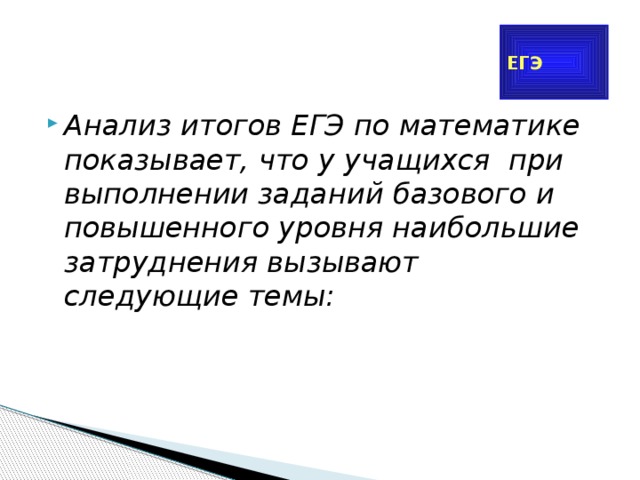 ЕГЭ Анализ итогов ЕГЭ по математике показывает, что у учащихся при выполнении заданий базового и повышенного уровня наибольшие затруднения вызывают следующие темы: 