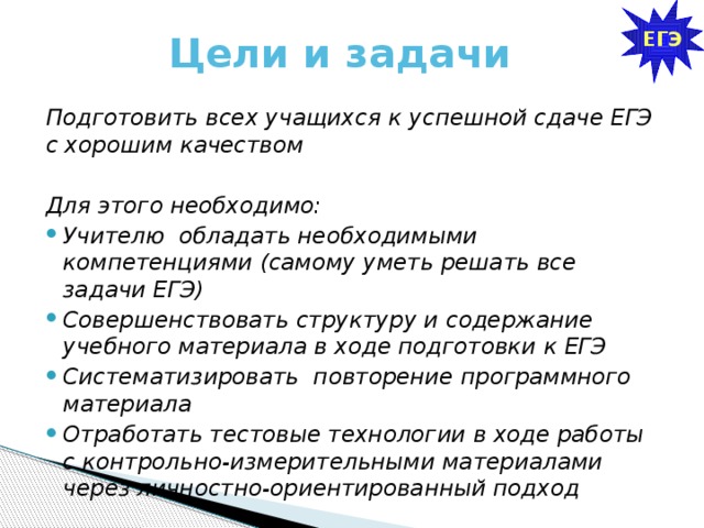ЕГЭ Цели и задачи Подготовить всех учащихся к успешной сдаче ЕГЭ с хорошим качеством  Для этого необходимо: Учителю обладать необходимыми компетенциями (самому уметь решать все задачи ЕГЭ) Совершенствовать структуру и содержание учебного материала в ходе подготовки к ЕГЭ Систематизировать повторение программного материала Отработать тестовые технологии в ходе работы с контрольно-измерительными материалами через личностно-ориентированный подход 