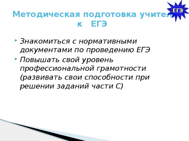 ЕГЭ Методическая подготовка учителя к ЕГЭ Знакомиться с нормативными документами по проведению ЕГЭ Повышать свой уровень профессиональной грамотности (развивать свои способности при решении заданий части С) 