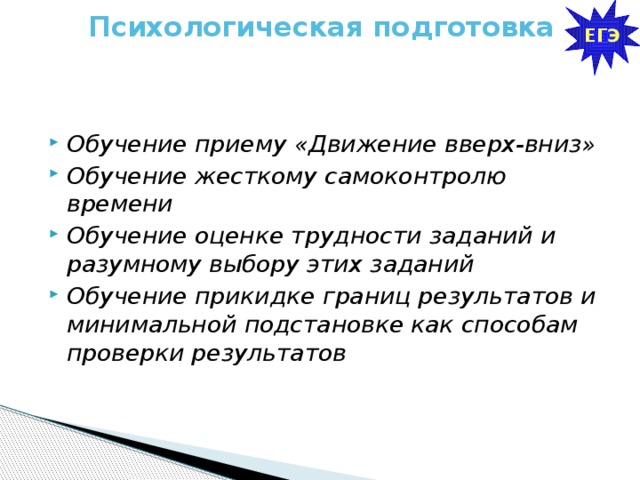 ЕГЭ Психологическая подготовка   Обучение приему «Движение вверх-вниз» Обучение жесткому самоконтролю времени Обучение оценке трудности заданий и разумному выбору этих заданий Обучение прикидке границ результатов и минимальной подстановке как способам проверки результатов 