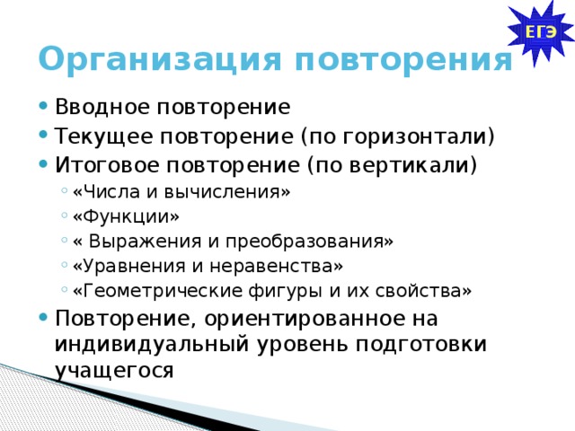 ЕГЭ Организация повторения Вводное повторение Текущее повторение (по горизонтали) Итоговое повторение (по вертикали) «Числа и вычисления» «Функции» « Выражения и преобразования» «Уравнения и неравенства» «Геометрические фигуры и их свойства» «Числа и вычисления» «Функции» « Выражения и преобразования» «Уравнения и неравенства» «Геометрические фигуры и их свойства» Повторение, ориентированное на индивидуальный уровень подготовки учащегося 