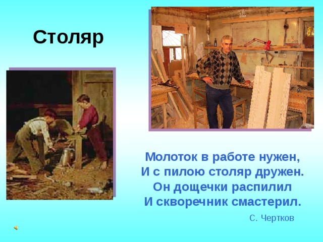 Столяр Молоток в работе нужен,  И с пилою столяр дружен.  Он дощечки распилил  И скворечник смастерил.   С. Чертков